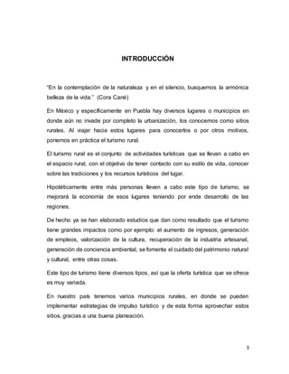 3
INTRODUCCIÓN
“En la contemplación de la naturaleza y en el silencio, busquemos la armónica
belleza de la vida.” (Cora Cané)
En México y específicamente en Puebla hay diversos lugares o municipios en
donde aún no invade por completo la urbanización, los conocemos como sitios
rurales. Al viajar hacia estos lugares para conocerlos o por otros motivos,
ponemos en práctica el turismo rural.
El turismo rural es el conjunto de actividades turísticas que se llevan a cabo en
el espacio rural, con el objetivo de tener contacto con su estilo de vida, conocer
sobre las tradiciones y los recursos turísticos del lugar.
Hipotéticamente entre más personas lleven a cabo este tipo de turismo, se
mejorará la economía de esos lugares teniendo por ende desarrollo de las
regiones.
De hecho ya se han elaborado estudios que dan como resultado que el turismo
tiene grandes impactos como por ejemplo: el aumento de ingresos, generación
de empleos, valorización de la cultura, recuperación de la industria artesanal,
generación de conciencia ambiental, se fomenta el cuidado del patrimonio natural
y cultural, entre otras cosas.
Este tipo de turismo tiene diversos tipos, así que la oferta turística que se ofrece
es muy variada.
En nuestro país tenemos varios municipios rurales, en donde se pueden
implementar estrategias de impulso turístico y de esta forma aprovechar estos
sitios, gracias a una buena planeación.
 