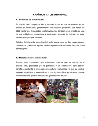 4
CAPÍTULO 1. TURISMO RURAL
1.1 Definición de turismo rural.
El turismo rural comprende las actividades turísticas que se realizan en un
entorno no urbanizado, generalmente son poblados pequeños con menos de
2000 habitantes. Se practica con la finalidad de conocer sobre el estilo de vida
de sus pobladores, costumbres y tradiciones, además de disfrutar de estar
rodeados de paisajes naturales.
Este tipo de turismo ha ido cobrando interés ya que cada vez hay menos lugares
urbanizados, y el visitar lugares rurales representa un ambiente tranquilo, ideal
para relajarse.
1.2 Modalidades del turismo rural.
Turismo rural comunitario. Son actividades turísticas que se realizan en el
entorno rural, planeadas por la población y las autoridades para obtener
beneficios cuidando la preservación de cultura y naturaleza, ya que su objetivo
es poner en práctica la sostenibilidad lo que significa utilizar los recursos pero de
forma consciente para no afectar a las generaciones futuras.
 