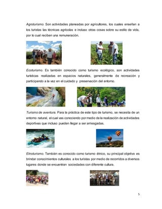 5
Agroturismo. Son actividades planeadas por agricultores, los cuales enseñan a
los turistas las técnicas agrícolas e incluso otras cosas sobre su estilo de vida,
por lo cual reciben una remuneración.
Ecoturismo. Es también conocido como turismo ecológico, son actividades
turísticas realizadas en espacios naturales, generalmente de recreación y
participando a la vez en el cuidado y preservación del entorno.
Turismo de aventura. Para la práctica de este tipo de turismo, se necesita de un
entorno natural, el cual vas conociendo por medio de la realización de actividades
deportivas que incluso pueden llegar a ser arriesgadas.
Etnoturismo. También es conocido como turismo étnico, su principal objetivo es
brindar conocimientos culturales a los turistas por medio de recorridos a diversos
lugares donde se encuentran sociedades con diferente cultura.
 