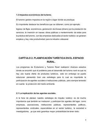 6
1.3 Impactos económicos del turismo.
El turismo genera impactos en la región o lugar donde se practique.
Es importante destacar los beneficios que se obtienen, como por ejemplo:
Ingreso de flujos económicos, generación de divisas (dinero) por la prestación de
servicios, la inversión en nuevas obras públicas o mantenimiento de estas para
la práctica del turismo, con las empresas dedicadas al sector turístico se generan
empleos y hay más productividad para la industria artesanal.
CAPÍTULO 2. PLANIFICACIÓN TURÍSTICA EN EL ESPACIO
RURAL.
Los programas de Ecoturismo y Turismo Rural realizaron diversos estudios
donde se encontró que el problema para el desarrollo del turismo rural es que no
hay una buena oferta de productos turísticos, esto sin embargo se puede
solucionar planeando bien una estrategia para lo cual es importante la
participación de agentes sociales e instituciones públicas, pero siempre teniendo
en cuenta la protección del medio ambiente.
2.1 La implicación de los agentes sociales.
A la hora de planear nuestra estrategia de impulso turístico es de mucha
importancia que también se involucren y participen los agentes del lugar, como
empresas, asociaciones, instituciones públicas, representantes políticos,
representantes sindicales, especialistas en el sector turístico, la sociedad e
investigadores, ya que esto garantiza mayor probabilidad de tener éxito.
 