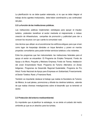 7
La planificación no se debe quedar estancada, si no que se debe integrar el
trabajo de los agentes involucrados, debe haber coordinación y una continuidad
del plan.
2.2 La función de las instituciones públicas.
Las instituciones públicas implementan estrategias para apoyar el impulso
turístico, pretenden beneficiar al sector mediante el mejoramiento o incluso
creación de infraestructura, campañas de promoción y publicidad para dar a
conocer los recursos con que cuenta la comunidad rural.
Una técnica que utilizan es el acondicionar los edificios antiguos para que sirvan
como lugar de hospedaje dándoles un toque llamativo y ponen en marcha
proyectos comunitarios para poder brindar servicios turísticos a los visitantes.
Entre los programas que han instrumentado las instituciones federales para el
apoyo al sector se encuentran El Programa de Empleo Temporal; Fondo de
Apoyo a la Micro, Pequeña y Mediana Empresa; Fondo de Tierras; Instalación
del Joven Emprendedor Rural; Programa de Turismo Alternativo en Zonas
Indígenas; Programas de Desarrollo Regional Sustentable; Programa de Pro
Árbol; Fondo Nacional de Apoyo para Empresas en Solidaridad; Financiamiento
al Sector Turístico Rural y Financiera Rural.
También es importante destacar el trabajo que realiza la Secretaria de Turismo
de México, la cual planea, promociona y difunde los destinos turísticos, además
de que realiza diversas investigaciones sobre el desarrollo que va teniendo el
sector.
2.3 Protección del entorno medioambiental.
Es importante que al planificar la estrategia, no se olvide el cuidado del medio
ambiente ya que es un atractivo para los turistas.
 