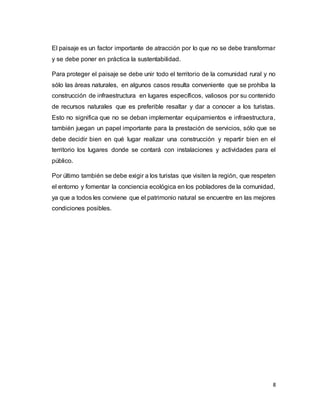 8
El paisaje es un factor importante de atracción por lo que no se debe transformar
y se debe poner en práctica la sustentabilidad.
Para proteger el paisaje se debe unir todo el territorio de la comunidad rural y no
sólo las áreas naturales, en algunos casos resulta conveniente que se prohíba la
construcción de infraestructura en lugares específicos, valiosos por su contenido
de recursos naturales que es preferible resaltar y dar a conocer a los turistas.
Esto no significa que no se deban implementar equipamientos e infraestructura,
también juegan un papel importante para la prestación de servicios, sólo que se
debe decidir bien en qué lugar realizar una construcción y repartir bien en el
territorio los lugares donde se contará con instalaciones y actividades para el
público.
Por último también se debe exigir a los turistas que visiten la región, que respeten
el entorno y fomentar la conciencia ecológica en los pobladores de la comunidad,
ya que a todos les conviene que el patrimonio natural se encuentre en las mejores
condiciones posibles.
 