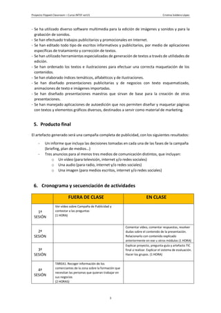 Proyecto Flipped Classroom – Curso INTEF oct15 Cristina Valdera López
3
- Se ha utilizado diverso software multimedia para la edición de imágenes y sonidos y para la
grabación de sonidos.
- Se han efectuado trabajos publicitarios y promocionales en Internet.
- Se han editado todo tipo de escritos informativos y publicitarios, por medio de aplicaciones
específicas de tratamiento y corrección de textos.
- Se han utilizado herramientas especializadas de generación de textos a través de utilidades de
edición.
- Se han ordenado los textos e ilustraciones para efectuar una correcta maquetación de los
contenidos.
- Se han elaborado índices temáticos, alfabéticos y de ilustraciones.
- Se han diseñado presentaciones publicitarias y de negocios con texto esquematizado,
animaciones de texto e imágenes importadas.
- Se han diseñado presentaciones maestras que sirvan de base para la creación de otras
presentaciones.
- Se han manejado aplicaciones de autoedición que nos permiten diseñar y maquetar páginas
con textos y elementos gráficos diversos, destinados a servir como material de marketing.
5. Producto final
El artefacto generado será una campaña completa de publicidad, con los siguientes resultados:
- Un informe que incluya las decisiones tomadas en cada una de las fases de la campaña
(briefing, plan de medios…)
- Tres anuncios para al menos tres medios de comunicación distintos, que incluyan:
o Un vídeo (para televisión, internet y/o redes sociales)
o Una audio (para radio, internet y/o redes sociales)
o Una imagen (para medios escritos, internet y/o redes sociales)
6. Cronograma y secuenciación de actividades
FUERA DE CLASE EN CLASE
1ª
SESIÓN
Ver vídeo sobre Campaña de Publicidad y
contestar a las preguntas
(1 HORA)
2ª
SESIÓN
Comentar vídeo, comentar respuestas, resolver
dudas sobre el contenido de la presentación.
Relacionarlo con contenido explicado
anteriormente en ese u otros módulos (1 HORA)
3ª
SESIÓN
Explicar proyecto, pregunta-guía y artefacto TIC
final a realizar. Explicar el sistema de evaluación.
Hacer los grupos. (1 HORA)
4ª
SESIÓN
TAREA1. Recoger información de los
comerciantes de la zona sobre la formación que
necesitan las personas que quieran trabajar en
sus negocios
(2 HORAS)
 