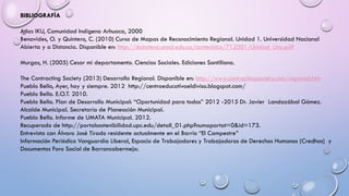 BIBLIOGRAFÌA
Atlas IKU, Comunidad Indígena Arhuaca, 2000
Benavides, O. y Quintero, C. (2010) Curso de Mapas de Reconocimiento Regional. Unidad 1. Universidad Nacional
Abierta y a Distancia. Disponible en: http://datateca.unad.edu.co/contenidos/712001/Unidad_Uno.pdf
Murgas, H. (2005) Cesar mi departamento. Ciencias Sociales. Ediciones Santillana.
The Contracting Society (2013) Desarrollo Regional. Disponible en: http://www.contractingsociety.com/regional.htm
Pueblo Bello, Ayer, hoy y siempre. 2012 http://centroeducativoeldiviso.blogspot.com/
Pueblo Bello. E.O.T. 2010.
Pueblo Bello. Plan de Desarrollo Municipal: “Oportunidad para todos” 2012 -2015 Dr. Javier Landazábal Gómez.
Alcalde Municipal. Secretaría de Planeación Municipal.
Pueblo Bello. Informe de UMATA Municipal. 2012.
Recuperado de http://portalsostenibilidad.upc.edu/detall_01.php?numapartat=0&id=173.
Entrevista con Álvaro José Tirado residente actualmente en el Barrio “El Campestre”
Información Periódico Vanguardia Liberal, Espacio de Trabajadores y Trabajadoras de Derechos Humanos (Credhos) y
Documentos Foro Social de Barrancabermeja.
 