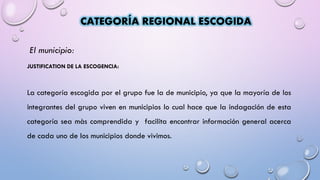 El municipio:
JUSTIFICATION DE LA ESCOGENCIA:
La categoría escogida por el grupo fue la de municipio, ya que la mayoría de los
integrantes del grupo viven en municipios lo cual hace que la indagación de esta
categoría sea màs comprendida y facilita encontrar información general acerca
de cada uno de los municipios donde vivimos.
CATEGORÍA REGIONAL ESCOGIDA
 