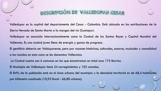 Valledupar es la capital del departamento del Cesar - Colombia. Está ubicada en las estribaciones de la
Sierra Nevada de Santa Marta a la margen del río Guatapurí.
Valledupar es conocida internacionalmente como la Ciudad de los Santos Reyes y Capital Mundial del
Vallenato. Es una ciudad joven llena de energía y ganas de progreso.
El gentilicio debería ser Valduparense, pero por razones históricas, culturales, sonoras, musicales y comodidad
a los nacidos en esta zona se les denomina Vallenatos.
La Ciudad cuenta con 6 comunas en las que encontramos en total unos 175 Barrios.
El Municipio de Valledupar tiene 24 corregimientos y 102 veredas.
El 84% de la población está en el área urbana del municipio y la densidad territorial es de 68,4 habitantes
por kilómetro cuadrado (10,93 Rural - 66,80 urbana).
 