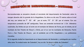 Barrancabermeja se encuentra situada al nororiente del departamento de Santander sobre la
margen derecha del rio grande de la Magdalena. Su altura es de unos 75 metros sobre el nivel
del mar, con latitud de 7° 03´ 48´ por el norte. 73° 51´ 50´ por el oriente. Con una
temperatura promedio de 28° centígrados. Tiene una extensión territorial de 1.154 kilómetros
cuadrados. Sus límites son por el norte con el municipio de Sabana de Torres, por el oriente, con el
municipio de San Vicente de Chucurí y Girón, por el sur con los municipios de Simacota, Puerto
Parra y San Vicente de Chucurí, por el occidente con el Rio Magdalena y sus poblaciones
rivereñas.
Es la segunda ciudad en importancia en el departamento de Santander y catalogada por muchos
años como “la ciudad motor de Colombia”, hoy en día “el abrazo cálido de Colombia”.
 
