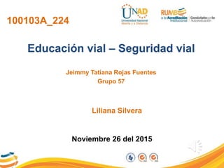 100103A_224
Educación vial – Seguridad vial
Jeimmy Tatiana Rojas Fuentes
Grupo 57
Noviembre 26 del 2015
Liliana Silvera
 