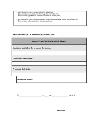 - http://descartes.cnice.mec.es/materiales_didacticos/
Ecuaciones_primer_grado_resolucion_problemas/index.htm
(Explicaciones y problemas sobre ecuaciones de primer grado.)
- http://descartes.cnice.mec.es/materiales_didacticos/ecuaciones_primer_grado/indice.htm
Resúmenes y autoevaluaciones sobre ecuaciones.
SEGUIMIENTO DE LAADAPTACIÓN CURRICULAR:
Tema: ECUACIONES DE PRIMER GRADO.
Valoración cualitativa del progreso del alumno:
Dificultades detectadas:
Propuesta de trabajo:
OBSERVACIONES:
En ________________________ a _____ de __________________ de 2016
Profesora
 