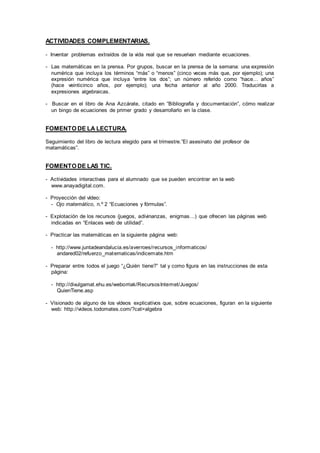 ACTIVIDADES COMPLEMENTARIAS.
- Inventar problemas extraídos de la vida real que se resuelvan mediante ecuaciones.
- Las matemáticas en la prensa. Por grupos, buscar en la prensa de la semana: una expresión
numérica que incluya los términos “más” o “menos” (cinco veces más que, por ejemplo); una
expresión numérica que incluya “entre los dos”; un número referido como “hace… años”
(hace veinticinco años, por ejemplo); una fecha anterior al año 2000. Traducirlas a
expresiones algebraicas.
- Buscar en el libro de Ana Azcárate, citado en “Bibliografía y documentación”, cómo realizar
un bingo de ecuaciones de primer grado y desarrollarlo en la clase.
FOMENTO DE LA LECTURA.
Seguimiento del libro de lectura elegido para el trimestre.”El asesinato del profesor de
matamáticas”.
FOMENTO DE LAS TIC.
- Actividades interactivas para el alumnado que se pueden encontrar en la web
www.anayadigital.com.
- Proyección del vídeo:
- Ojo matemático, n.º 2 “Ecuaciones y fórmulas”.
- Explotación de los recursos (juegos, adivinanzas, enigmas…) que ofrecen las páginas web
indicadas en “Enlaces web de utilidad”.
- Practicar las matemáticas en la siguiente página web:
- http://www.juntadeandalucia.es/averroes/recursos_informaticos/
andared02/refuerzo_matematicas/indicemate.htm
- Preparar entre todos el juego “¿Quién tiene?” tal y como figura en las instrucciones de esta
página:
- http://divulgamat.ehu.es/weborriak/RecursosInternet/Juegos/
QuienTiene.asp
- Visionado de alguno de los vídeos explicativos que, sobre ecuaciones, figuran en la siguiente
web: http://videos.todomates.com/?cat=algebra
 