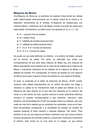 JFLAP Sara Martínez Gómez
14
Máquina de Moore
Una Máquina de Moore es un autómata de estados finitos donde las salidas
están determinadas exclusivamente por el estado actual de la misma y no
dependen directamente de la entrada. El diagrama de estados para una
máquina Moore, a diferencia de la de Mealy, incluirá una señal de salida para
cada estado. Formalmente, se define como una séxtupla (S, S0, Σ, Ʌ, T, G):
S = conjunto finito de estados
S0 = estado inicial
Σ = alfabeto de entrada (conjunto finito)
Ʌ = alfabeto de salida (conjunto finito)
T : S x Σ  S = función de transición
G : S  Ʌ = función de salida
Se puede ver que esta definición es idéntica a la anterior de Mealy, excepto
por la función de salida. Por tanto, es deducible que existe una
correspondencia tal que para cada máquina de Mealy hay una máquina de
Moore equivalente cuyos estados son la unión de los estados de la máquina de
Mealy y el producto cartesiano de los estados de la máquina de Mealy y el
alfabeto de entrada. Por consiguiente, el número de estados en una máquina
de Moore será mayor o igual al número de estados en una máquina de Mealy.
Al crear un autómata en el editor de máquinas de Moore, JFLAP cuando
creamos cada estado (representado por un vértice del grafo) nos obliga a
introducir su salida (si no introducimos nada la salida por defecto es λ), a
diferencia del caso anterior en el que esta era requerida en la creación del
vector y no del vértice. Es más, cuando creamos el vector solamente debemos
introducir el carácter correspondiente a esa transición. Asimismo, cabe
destacar una funcionalidad de JFLAP que poseen todos sus editores, pero que
suele ser más útil a medida que se complican los autómatas, como es el caso.
Esta funcionalidad corresponde a la posibilidad de cambiar de nombre los
estados pulsando el botón derecho y después eligiendo “Set name”. Para
clarificar el uso de una máquina de Moore crearemos una que trunca números
binarios procesando los símbolos anterior y actual pero mostrando únicamente
el anterior. Este hecho se ve muy claro en la imagen, ya que hemos
 