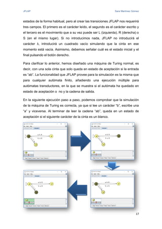JFLAP Sara Martínez Gómez
17
estados de la forma habitual, pero al crear las transiciones JFLAP nos requerirá
tres campos. El primero es el carácter leído, el segundo es el carácter escrito y
el tercero es el movimiento que a su vez puede ser L (izquierda), R (derecha) o
S (en el mismo lugar). Si no introducimos nada, JFLAP no introducirá el
carácter λ, introducirá un cuadrado vacío simulando que la cinta en ese
momento está vacía. Asimismo, debemos señalar cuál es el estado inicial y el
final pulsando el botón derecho.
Para clarificar lo anterior, hemos diseñado una máquina de Turing normal, es
decir, con una sola cinta que solo queda en estado de aceptación si la entrada
es “ab”. La funcionalidad que JFLAP provee para la simulación es la misma que
para cualquier autómata finito, añadiendo una ejecución múltiple para
autómatas transductores, en la que se muestra si el autómata ha quedado en
estado de aceptación o no y la cadena de salida.
En la siguiente ejecución paso a paso, podemos comprobar que la simulación
de la máquina de Turing es correcta, ya que si lee un carácter “b”, escribe una
“a” y viceversa. Al terminar de leer la cadena “ab”, queda en un estado de
aceptación si el siguiente carácter de la cinta es un blanco.
 