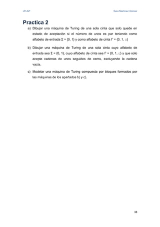 JFLAP Sara Martínez Gómez
38
Practica 2
a) Dibujar una máquina de Turing de una sola cinta que solo quede en
estado de aceptación si el número de unos es par teniendo como
alfabeto de entrada Σ = {0, 1} y como alfabeto de cinta Γ = {0, 1, □}
b) Dibujar una máquina de Turing de una sola cinta cuyo alfabeto de
entrada sea Σ = {0, 1}, cuyo alfabeto de cinta sea Γ = {0, 1, □} y que solo
acepte cadenas de unos seguidos de ceros, excluyendo la cadena
vacía.
c) Modelar una máquina de Turing compuesta por bloques formados por
las máquinas de los apartados b) y c).
 