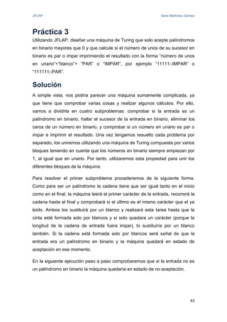 JFLAP Sara Martínez Gómez
43
Práctica 3
Utilizando JFLAP, diseñar una máquina de Turing que solo acepte palíndromos
en binario mayores que 0 y que calcule si el número de unos de su sucesor en
binario es par o impar imprimiendo el resultado con la forma “número de unos
en unario”+”blanco”+ “PAR” o “IMPAR”, por ejemplo “11111□IMPAR” o
“111111□PAR”.
Solución
A simple vista, nos podría parecer una máquina sumamente complicada, ya
que tiene que comprobar varias cosas y realizar algunos cálculos. Por ello,
vamos a dividirla en cuatro subproblemas: comprobar si la entrada es un
palíndromo en binario, hallar el sucesor de la entrada en binario, eliminar los
ceros de un número en binario, y comprobar si un número en unario es par o
impar e imprimir el resultado. Una vez tengamos resuelto cada problema por
separado, los uniremos utilizando una máquina de Turing compuesta por varios
bloques teniendo en cuenta que los números en binario siempre empiezan por
1, al igual que en unario. Por tanto, utilizaremos esta propiedad para unir los
diferentes bloques de la máquina.
Para resolver el primer subproblema procederemos de la siguiente forma.
Como para ser un palíndromo la cadena tiene que ser igual tanto en el inicio
como en el final, la máquina leerá el primer carácter de la entrada, recorrerá la
cadena hasta el final y comprobará si el último es el mismo carácter que el ya
leído. Ambos los sustituirá por un blanco y realizará esta tarea hasta que la
cinta esté formada solo por blancos y si solo quedara un carácter (porque la
longitud de la cadena de entrada fuera impar), lo sustituiría por un blanco
también. Si la cadena está formada solo por blancos será señal de que la
entrada era un palíndromo en binario y la máquina quedará en estado de
aceptación en ese momento.
En la siguiente ejecución paso a paso comprobaremos que si la entrada no es
un palíndromo en binario la máquina quedaría en estado de no aceptación.
 