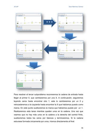 JFLAP Sara Martínez Gómez
46
Para resolver el tercer subproblema recorreremos la cadena de entrada hasta
llegar al primer 0, que cambiaremos por una X. A continuación, seguiremos
leyendo ceros hasta encontrar otro 1, este lo cambiaremos por un 0 y
retrocederemos a la izquierda hasta encontrar la X que habíamos puesto como
marca. En este punto sustituiremos la marca que habíamos puesto por un 1.
Realizaremos esta tarea mientras queden unos en la cadena. Una vez que
veamos que no hay más unos en la cadena a la derecha del control finito,
sustituiremos todos los ceros por blancos y terminaremos. Si la cadena
estuviese formada únicamente por unos, iríamos directamente al final.
...
 