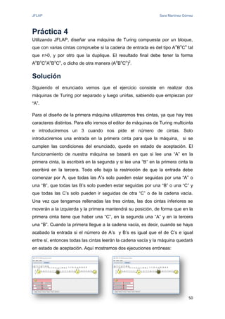 JFLAP Sara Martínez Gómez
50
Práctica 4
Utilizando JFLAP, diseñar una máquina de Turing compuesta por un bloque,
que con varias cintas compruebe si la cadena de entrada es del tipo An
Bn
Cn
tal
que n>0, y por otro que la duplique. El resultado final debe tener la forma
An
Bn
Cn
An
Bn
Cn
, o dicho de otra manera (An
Bn
Cn
)2
.
Solución
Siguiendo el enunciado vemos que el ejercicio consiste en realizar dos
máquinas de Turing por separado y luego unirlas, sabiendo que empiezan por
“A”.
Para el diseño de la primera máquina utilizaremos tres cintas, ya que hay tres
caracteres distintos. Para ello iremos el editor de máquinas de Turing multicinta
e introduciremos un 3 cuando nos pide el número de cintas. Solo
introduciremos una entrada en la primera cinta para que la máquina, si se
cumplen las condiciones del enunciado, quede en estado de aceptación. El
funcionamiento de nuestra máquina se basará en que si lee una “A” en la
primera cinta, la escribirá en la segunda y si lee una “B” en la primera cinta la
escribirá en la tercera. Todo ello bajo la restricción de que la entrada debe
comenzar por A, que todas las A’s solo pueden estar seguidas por una “A” o
una “B”, que todas las B’s solo pueden estar seguidas por una “B” o una “C” y
que todas las C’s solo pueden ir seguidas de otra “C” o de la cadena vacía.
Una vez que tengamos rellenadas las tres cintas, las dos cintas inferiores se
moverán a la izquierda y la primera mantendrá su posición, de forma que en la
primera cinta tiene que haber una “C”, en la segunda una “A” y en la tercera
una “B”. Cuando la primera llegue a la cadena vacía, es decir, cuando se haya
acabado la entrada si el número de A’s y B’s es igual que el de C’s e igual
entre sí, entonces todas las cintas leerán la cadena vacía y la máquina quedará
en estado de aceptación. Aquí mostramos dos ejecuciones erróneas:
 