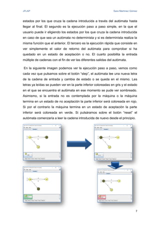 JFLAP Sara Martínez Gómez
7
estados por los que cruza la cadena introducida a través del autómata hasta
llegar al final. El segundo es la ejecución paso a paso simple, en la que el
usuario puede ir eligiendo los estados por los que cruza la cadena introducida
en caso de que sea un autómata no determinista y si es determinista realiza la
misma función que el anterior. El tercero es la ejecución rápida que consiste en
ver simplemente el valor de retorno del autómata para comprobar si ha
quedado en un estado de aceptación o no. El cuarto posibilita la entrada
múltiple de cadenas con el fin de ver las diferentes salidas del autómata.
En la siguiente imagen podemos ver la ejecución paso a paso, vemos como
cada vez que pulsamos sobre el botón “step”, el autómata lee una nueva letra
de la cadena de entrada y cambia de estado o se queda en el mismo. Las
letras ya leídas se pueden ver en la parte inferior coloreadas en gris y el estado
en el que se encuentra el autómata en ese momento se pude ver sombreado.
Asimismo, si la entrada no es contemplada por la máquina o la máquina
termina en un estado de no aceptación la parte inferior será coloreada en rojo.
Si por el contrario la máquina termina en un estado de aceptación la parte
inferior será coloreada en verde. Si pulsáramos sobre el botón “reset” el
autómata comenzaría a leer la cadena introducida de nuevo desde el principio.
 