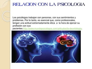 Los psicólogos trabajan con personas, con sus sentimientos y
problemas. Por lo tanto, es esencial que, como profesionales,
tengan una actitud extremadamente ética a la hora de ejercer su
profesión con sus
pacientes.http://www.mundopsicologos.com/articulos/la-deontologia-
en-psicologia
 