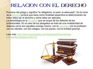 Proviene del griego y significa "lo obligatorio, lo justo, lo adecuado". Es la rama
de la filosofía jurídica que tiene como finalidad específica la determinación de
cómo debe ser el derecho y cómo debe ser aplicado.
La deontología es la disciplina que se ocupa de los deberes de los
profesionales. En el caso de los abogados se trata de una multiplicidad de
deberes como son aquellos consigo mismo, con la sociedad, con la profesión,
con los clientes, con los colegas, con los jueces, con la entidad gremial.
Leer más: http://www.monografias.com/trabajos65/deontologia-
juridica/deontologia-juridica.shtml#ixzz3yl5e4lbM
 