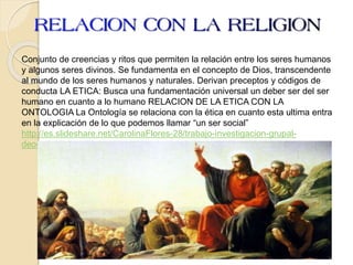 Conjunto de creencias y ritos que permiten la relación entre los seres humanos
y algunos seres divinos. Se fundamenta en el concepto de Dios, transcendente
al mundo de los seres humanos y naturales. Derivan preceptos y códigos de
conducta LA ETICA: Busca una fundamentación universal un deber ser del ser
humano en cuanto a lo humano RELACION DE LA ETICA CON LA
ONTOLOGIA La Ontología se relaciona con la ética en cuanto esta ultima entra
en la explicación de lo que podemos llamar “un ser social”
http://es.slideshare.net/CarolinaFlores-28/trabajo-investigacion-grupal-
deontologia
 