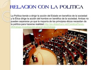 La Política tiende a dirigir la acción del Estado en beneficio de la sociedad
y la Ética dirige la acción del hombre en benéfico de la sociedad. Ambas no
pueden separarse ya que la mayoría de los principios éticos necesitan de
la política para hacerse realidad.http://es.slideshare.net/CarolinaFlores-
28/trabajo-investigacion-grupal-deontologia
 