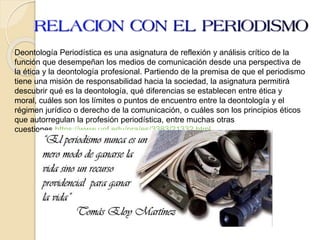 Deontología Periodística es una asignatura de reflexión y análisis crítico de la
función que desempeñan los medios de comunicación desde una perspectiva de
la ética y la deontología profesional. Partiendo de la premisa de que el periodismo
tiene una misión de responsabilidad hacia la sociedad, la asignatura permitirá
descubrir qué es la deontología, qué diferencias se establecen entre ética y
moral, cuáles son los límites o puntos de encuentro entre la deontología y el
régimen jurídico o derecho de la comunicación, o cuáles son los principios éticos
que autorregulan la profesión periodística, entre muchas otras
cuestiones.https://www.upf.edu/pra/es/3383/21332.html
 