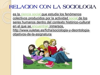 es la ciencia social que estudia los fenómenos
colectivos producidos por la actividad social de los
seres humanos dentro del contexto histórico-cultural
en el que se encuentran inmersos.
http://www.xuletas.es/ficha/sociologia-y-deontologia-
objetivos-de-la-asignatura/
 