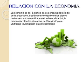 La economía es así la ciencia que se encarga del estudio
de la producción, distribución y consumo de los bienes
materiales; sus contenidos son el trabajo, el capital, la
mercancía, http://es.slideshare.net/CarolinaFlores-
28/trabajo-investigacion-grupal-deontologia
 