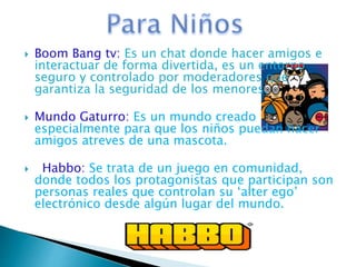  Boom Bang tv: Es un chat donde hacer amigos e
interactuar de forma divertida, es un entorno
seguro y controlado por moderadores que
garantiza la seguridad de los menores.
 Mundo Gaturro: Es un mundo creado
especialmente para que los niños puedan hacer
amigos atreves de una mascota.
 Habbo: Se trata de un juego en comunidad,
donde todos los protagonistas que participan son
personas reales que controlan su ‘alter ego’
electrónico desde algún lugar del mundo.
 