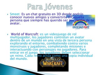  Smeet: Es un chat gratuito en 3D donde podrás
conocer nuevos amigos y convertirte en aquella
persona que siempre has querido ser por medio de tu
avatar.
 World of Warcraft: es un videojuego de rol
multijugador, los jugadores controlan un avatar
dentro de un mundo en una vista de tercera persona
explorando el entorno, combatiendo contra varios
monstruos y jugadores, completando misiones e
interactuando con personajes no jugadores. Para
entrar en el juego, los jugadores deben seleccionar
un reino. Cada reino actúa como una copia individual
del mundo.
 