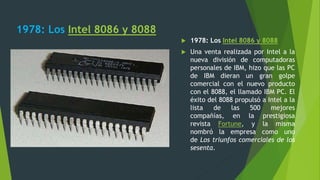 1978: Los Intel 8086 y 8088
 1978: Los Intel 8086 y 8088
 Una venta realizada por Intel a la
nueva división de computadoras
personales de IBM, hizo que las PC
de IBM dieran un gran golpe
comercial con el nuevo producto
con el 8088, el llamado IBM PC. El
éxito del 8088 propulsó a Intel a la
lista de las 500 mejores
compañías, en la prestigiosa
revista Fortune, y la misma
nombró la empresa como uno
de Los triunfos comerciales de los
sesenta.
 