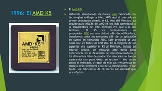 1996: El AMD K5
 El AMD K5
 Habiendo abandonado los clones, AMD fabricada con
tecnologías análogas a Intel. AMD sacó al mercado su
primer procesador propio, el K5, rival del Pentium. La
arquitectura RISC86 del AMD K5 era más semejante a
la arquitectura del Intel Pentium Pro que a la del
Pentium. El K5 es internamente un
procesador RISC con una Unidad x86- decodificadora,
transforma todos los comandos x86 (de la aplicación
en curso) en comandos RISC. Este principio se usa
hasta hoy en todas las CPU x86. En la mayoría de los
aspectos era superior el K5 al Pentium, incluso de
inferior precio, sin embargo AMD tenía poca
experiencia en el desarrollo de microprocesadores y
los diferentes hitos de producción marcados se fueron
superando con poco éxito, se retrasó 1 año de su
salida al mercado, a razón de ello sus frecuencias de
trabajo eran inferiores a las de la competencia, y por
tanto, los fabricantes de PC dieron por sentado que
era inferior.
 