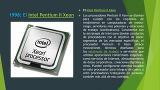 1998: El Intel Pentium II Xeon
 El Intel Pentium II Xeon
 Los procesadores Pentium II Xeon se diseñan
para cumplir con los requisitos de
rendimiento en computadoras de medio-
rango, servidores más potentes y estaciones
de trabajo (workstations). Consistente con
la estrategia de Intel para diseñar productos
de procesadores con el objetivo de llenar
segmentos de los mercados específicos, el
procesador Pentium II Xeon ofrece
innovaciones técnicas diseñadas para
las estaciones de trabajo y servidores que
utilizan aplicaciones comerciales exigentes,
como servicios de Internet, almacenamiento
de datos corporativos, creaciones digitales y
otros. Pueden configurarse sistemas basados
en este procesador para integrar de cuatro u
ocho procesadores trabajando en paralelo,
también más allá de esa cantidad.
 