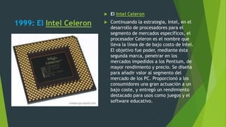1999: El Intel Celeron
 El Intel Celeron
 Continuando la estrategia, Intel, en el
desarrollo de procesadores para el
segmento de mercados específicos, el
procesador Celeron es el nombre que
lleva la línea de de bajo costo de Intel.
El objetivo fue poder, mediante ésta
segunda marca, penetrar en los
mercados impedidos a los Pentium, de
mayor rendimiento y precio. Se diseña
para añadir valor al segmento del
mercado de los PC. Proporcionó a los
consumidores una gran actuación a un
bajo coste, y entregó un rendimiento
destacado para usos como juegos y el
software educativo.
 