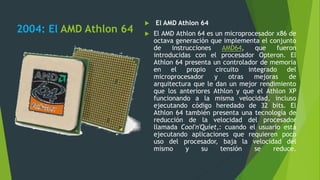 2004: El AMD Athlon 64
 El AMD Athlon 64
 El AMD Athlon 64 es un microprocesador x86 de
octava generación que implementa el conjunto
de instrucciones AMD64, que fueron
introducidas con el procesador Opteron. El
Athlon 64 presenta un controlador de memoria
en el propio circuito integrado del
microprocesador y otras mejoras de
arquitectura que le dan un mejor rendimiento
que los anteriores Athlon y que el Athlon XP
funcionando a la misma velocidad, incluso
ejecutando código heredado de 32 bits. El
Athlon 64 también presenta una tecnología de
reducción de la velocidad del procesador
llamada Cool'n'Quiet,: cuando el usuario está
ejecutando aplicaciones que requieren poco
uso del procesador, baja la velocidad del
mismo y su tensión se reduce.
 