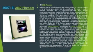 2007: El AMD Phenom
 El AMD Phenom
 Phenom fue el nombre dado por Advanced Micro Devices (AMD)
a la primera generación de procesadores de tres y cuatro
núcleos basados en la microarquitectura K10. Como
característica común todos los Phenom tienen tecnología de 65
nanómetros lograda a través de tecnología de fabricación
Silicon on insulator (SOI). No obstante, Intel, ya se encontraba
fabricando mediante la más avanzada tecnología de proceso de
45 nm en 2008. Los procesadores Phenom están diseñados para
facilitar el uso inteligente de energía y recursos del sistema,
listos para la virtualización, generando un óptimo rendimiento
por vatio. Todas las CPU Phenom poseen características tales
como controlador de memoria DDR2 integrado,
tecnología HyperTransport y unidades de coma flotante de 128
bits, para incrementar la velocidad y el rendimiento de los
cálculos de coma flotante. La arquitectura Direct Connect
asegura que los cuatro núcleos tengan un óptimo acceso al
controlador integrado de memoria, logrando un ancho de banda
de 16 Gb/s para intercomunicación de los núcleos del
microprocesador y la tecnología HyperTransport, de manera que
las escalas de rendimiento mejoren con el número de núcleos.
Tiene caché L3 compartida para un acceso más rápido a los
datos (y así no depende tanto del tiempo de latencia de la
RAM), además de compatibilidad de infraestructura de los
zócalos AM2, AM2+ y AM3 para permitir un camino de
actualización sin sobresaltos. A pesar de todo, no llegaron a
igualar el rendimiento de la serie Core 2 Duo.
 