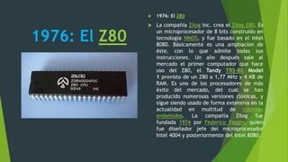 1976: El Z80
 1976: El Z80
 La compañía Zilog Inc. crea el Zilog Z80. Es
un microprocesador de 8 bits construido en
tecnología NMOS, y fue basado en el Intel
8080. Básicamente es una ampliación de
éste, con lo que admite todas sus
instrucciones. Un año después sale al
mercado el primer computador que hace
uso del Z80, el Tandy TRS-80 Model
1 provisto de un Z80 a 1,77 MHz y 4 KB de
RAM. Es uno de los procesadores de más
éxito del mercado, del cual se han
producido numerosas versiones clónicas, y
sigue siendo usado de forma extensiva en la
actualidad en multitud de sistemas
embebidos. La compañía Zilog fue
fundada 1974 por Federico Faggin, quien
fue diseñador jefe del microprocesador
Intel 4004 y posteriormente del Intel 8080.
 