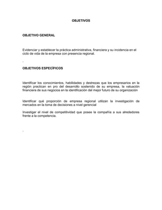 OBJETIVOS
OBJETIVO GENERAL
Evidenciar y establecer la práctica administrativa, financiera y su incidencia en el
ciclo de vida de la empresa con presencia regional.
.
OBJETIVOS ESPECÍFICOS
Identificar los conocimientos, habilidades y destrezas que los empresarios en la
región practican en pro del desarrollo sostenido de su empresa, la valuación
financiera de sus negocios en la identificación del mejor futuro de su organización
Identificar qué proporción de empresa regional utilizan la investigación de
mercados en la toma de decisiones a nivel gerencial
Investigar el nivel de competitividad que posee la compañía a sus alrededores
frente a la competencia.
.
 