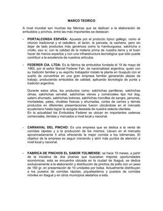 MARCO TEORICO
A nivel mundial son muchas las fábricas que se dedican a la elaboración de
embutidos y pinchos, entre las más importantes se destacan:
- PORTALCONSA ESPAÑA: Apuesta por el producto típico gallego, como el
chorizo tradicional y el cebollero, el lacón, la panceta, la cacheira, pero sin
dejar de lado productos más genéricos como la hamburguesa, salchicha o
criollo, eso sí, con la calidad de la materia prima de nuestra tierra y el buen
hacer de manos expertos y con una infraestructura tecnológica que sólo puede
contribuir a la excelencia de nuestros artículos.
- FEDERER CIA. LTDA: Es la fábrica de embutidos fundada el 19 de mayo de
1965, por el señor Marcel Federer Fah, de nacionalidad argentina, quien con
su tradición familiar y su espíritu trabajador instalo la planta en Guapulo con el
sueño de convertirse en una gran empresa familiar generando plazas de
trabajo, produciendo embutidos de calidad, aplicando tecnología de punta y
tradición argentina.
Durante estos años, los productos como: salchichas parrilleras, salchichas
olmas, salchichas cervelat, salchichas vienes y comerciales tipo hot dog,
salami ahumado, salchichas botones, salchichas morcillas de sangre, jamones,
mortadelas, pates, chuletas frescas y ahumadas, cortes de carnes y demás
productos en diferentes presentaciones fueron ubicándose en el mercado
ecuatoriano hasta lograr la acogida deseada de nuestra selecta clientela.
En la actualidad los Embutidos Federer se ubican en importantes cadenas
comerciales, tiendas y mercados a nivel local y nacional.
- CARNAVAL DEL PINCHO: Es una empresa que se dedica a la venta de
comidas rápidas y a la producción de los mismos. Llevan en el mercado
aproximadamente 5 años ofreciendo la mejor comida a los tolimenses. El
objetivo de la empresa es seguir creciendo y abrir más puntos de atención a
nivel local y nacional.
- FABRICA DE PINCHOS EL SABOR TOLIMENSE: se hace 19 meses, a partir
de la iniciativa de dos jóvenes que buscaban mejores oportunidades
económicas, esta se encuentra ubicada en la ciudad de Ibagué, se dedica
exclusivamente a la elaboración y distribución de pinchos de pollo con un peso
de 160 gr, en presentación de 10 unidades por bolsa. Actualmente distribuyen
a los puestos de comidas rápidas, piqueteaderos y puestos de comidas
móviles en Ibagué y en otros municipios aledaños a esta.
 