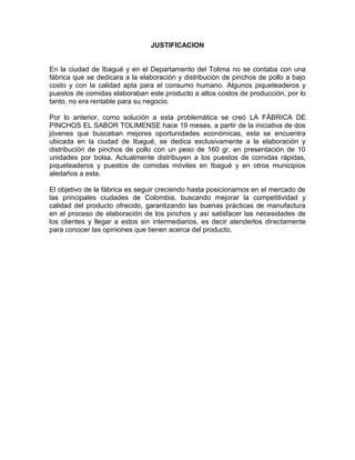 JUSTIFICACION
En la ciudad de Ibagué y en el Departamento del Tolima no se contaba con una
fábrica que se dedicara a la elaboración y distribución de pinchos de pollo a bajo
costo y con la calidad apta para el consumo humano. Algunos piqueteaderos y
puestos de comidas elaboraban este producto a altos costos de producción, por lo
tanto, no era rentable para su negocio.
Por lo anterior, como solución a esta problemática se creó LA FÁBRICA DE
PINCHOS EL SABOR TOLIMENSE hace 19 meses, a partir de la iniciativa de dos
jóvenes que buscaban mejores oportunidades económicas, esta se encuentra
ubicada en la ciudad de Ibagué, se dedica exclusivamente a la elaboración y
distribución de pinchos de pollo con un peso de 160 gr, en presentación de 10
unidades por bolsa. Actualmente distribuyen a los puestos de comidas rápidas,
piqueteaderos y puestos de comidas móviles en Ibagué y en otros municipios
aledaños a esta.
El objetivo de la fábrica es seguir creciendo hasta posicionarnos en el mercado de
las principales ciudades de Colombia, buscando mejorar la competitividad y
calidad del producto ofrecido, garantizando las buenas prácticas de manufactura
en el proceso de elaboración de los pinchos y así satisfacer las necesidades de
los clientes y llegar a estos sin intermediarios, es decir atenderlos directamente
para conocer las opiniones que tienen acerca del producto.
 