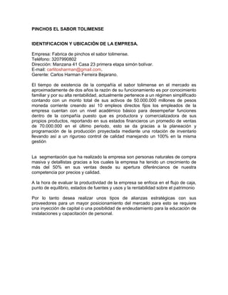 PINCHOS EL SABOR TOLIMENSE
IDENTIFICACION Y UBICACIÓN DE LA EMPRESA.
Empresa: Fabrica de pinchos el sabor tolimense.
Teléfono: 3207990802
Dirección: Manzana 41 Casa 23 primera etapa simón bolívar.
E-mail: carlitosharman@gmail.com.
Gerente: Carlos Harman Ferreira Bejarano.
El tiempo de existencia de la compañía el sabor tolimense en el mercado es
aproximadamente de dos años la razón de su funcionamiento es por conocimiento
familiar y por su alta rentabilidad, actualmente pertenece a un régimen simplificado
contando con un monto total de sus activos de 50.000.000 millones de pesos
moneda corriente creando así 10 empleos directos fijos los empleados de la
empresa cuentan con un nivel académico básico para desempeñar funciones
dentro de la compañía puesto que es productora y comercializadora de sus
propios productos, reportando en sus estados financieros un promedio de ventas
de 70.000.000 en el último periodo, esto se da gracias a la planeación y
programación de la producción proyectada mediante una rotación de inventario
llevando así a un riguroso control de calidad manejando un 100% en la misma
gestión
La segmentación que ha realizado la empresa son personas naturales de compra
masiva y detallistas gracias a los cuales la empresa ha tenido un crecimiento de
más del 50% en sus ventas desde su apertura diferéncianos de nuestra
competencia por precios y calidad.
A la hora de evaluar la productividad de la empresa se enfoca en el flujo de caja,
punto de equilibrio, estados de fuentes y usos y la rentabilidad sobre el patrimonio
Por lo tanto desea realizar unos tipos de alianzas estratégicas con sus
proveedores para un mayor posicionamiento del mercado para esto se requiere
una inyección de capital o una posibilidad de endeudamiento para la educación de
instalaciones y capacitación de personal.
 