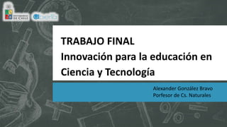 TRABAJO FINAL
Innovación para la educación en
Ciencia y Tecnología
Alexander González Bravo
Porfesor de Cs. Naturales
 