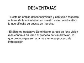 DESVENTAJAS
-Existe un amplio desconocimiento y confusión respecto
al tema de la articulación en nuestro sistema educativo,
lo que dificulta su puesta en marcha.
-El Sistema educativo Dominicano carece de una visión
más concreta en torno al proceso de visualización, lo
que provoca que se haga mas lento su proceso de
introducción
 