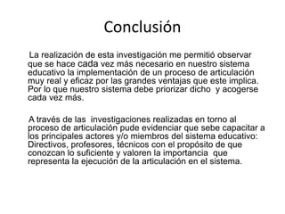 Conclusión
La realización de esta investigación me permitió observar
que se hace cada vez más necesario en nuestro sistema
educativo la implementación de un proceso de articulación
muy real y eficaz por las grandes ventajas que este implica.
Por lo que nuestro sistema debe priorizar dicho y acogerse
cada vez más.
A través de las investigaciones realizadas en torno al
proceso de articulación pude evidenciar que sebe capacitar a
los principales actores y/o miembros del sistema educativo:
Directivos, profesores, técnicos con el propósito de que
conozcan lo suficiente y valoren la importancia que
representa la ejecución de la articulación en el sistema.
 