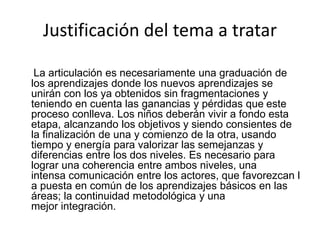 Justificación del tema a tratar
La articulación es necesariamente una graduación de
los aprendizajes donde los nuevos aprendizajes se
unirán con los ya obtenidos sin fragmentaciones y
teniendo en cuenta las ganancias y pérdidas que este
proceso conlleva. Los niños deberán vivir a fondo esta
etapa, alcanzando los objetivos y siendo consientes de
la finalización de una y comienzo de la otra, usando
tiempo y energía para valorizar las semejanzas y
diferencias entre los dos niveles. Es necesario para
lograr una coherencia entre ambos niveles, una
intensa comunicación entre los actores, que favorezcan l
a puesta en común de los aprendizajes básicos en las
áreas; la continuidad metodológica y una
mejor integración.
 
