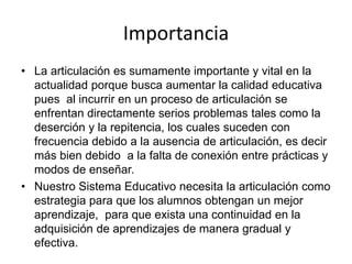 Importancia
• La articulación es sumamente importante y vital en la
actualidad porque busca aumentar la calidad educativa
pues al incurrir en un proceso de articulación se
enfrentan directamente serios problemas tales como la
deserción y la repitencia, los cuales suceden con
frecuencia debido a la ausencia de articulación, es decir
más bien debido a la falta de conexión entre prácticas y
modos de enseñar.
• Nuestro Sistema Educativo necesita la articulación como
estrategia para que los alumnos obtengan un mejor
aprendizaje, para que exista una continuidad en la
adquisición de aprendizajes de manera gradual y
efectiva.
 