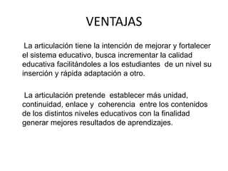 VENTAJAS
La articulación tiene la intención de mejorar y fortalecer
el sistema educativo, busca incrementar la calidad
educativa facilitándoles a los estudiantes de un nivel su
inserción y rápida adaptación a otro.
La articulación pretende establecer más unidad,
continuidad, enlace y coherencia entre los contenidos
de los distintos niveles educativos con la finalidad
generar mejores resultados de aprendizajes.
 