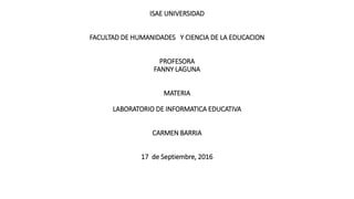 ISAE UNIVERSIDAD
FACULTAD DE HUMANIDADES Y CIENCIA DE LA EDUCACION
PROFESORA
FANNY LAGUNA
MATERIA
LABORATORIO DE INFORMATICA EDUCATIVA
CARMEN BARRIA
17 de Septiembre, 2016
 