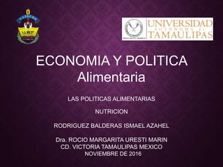 ECONOMIA Y POLITICA
Alimentaria
LAS POLITICAS ALIMENTARIAS
NUTRICION
RODRIGUEZ BALDERAS ISMAEL AZAHEL
Dra. ROCIO MARGARITA URESTI MARIN
CD. VICTORIA TAMAULIPAS MEXICO
NOVIEMBRE DE 2016
 