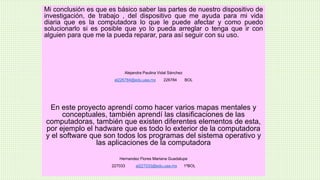 Mi conclusión es que es básico saber las partes de nuestro dispositivo de
investigación, de trabajo , del dispositivo que me ayuda para mi vida
diaria que es la computadora lo que le puede afectar y como puedo
solucionarlo si es posible que yo lo pueda arreglar o tenga que ir con
alguien para que me la pueda reparar, para así seguir con su uso.
Alejandra Paulina Vidal Sánchez
al226784@edu.uaa.mx 226784 BOL
En este proyecto aprendí como hacer varios mapas mentales y
conceptuales, también aprendí las clasificaciones de las
computadoras, también que existen diferentes elementos de esta,
por ejemplo el hadware que es todo lo exterior de la computadora
y el software que son todos los programas del sistema operativo y
las aplicaciones de la computadora
Hernandez Flores Mariana Guadalupe
227033 al227033@edu.uaa.mx 1ºBOL
 